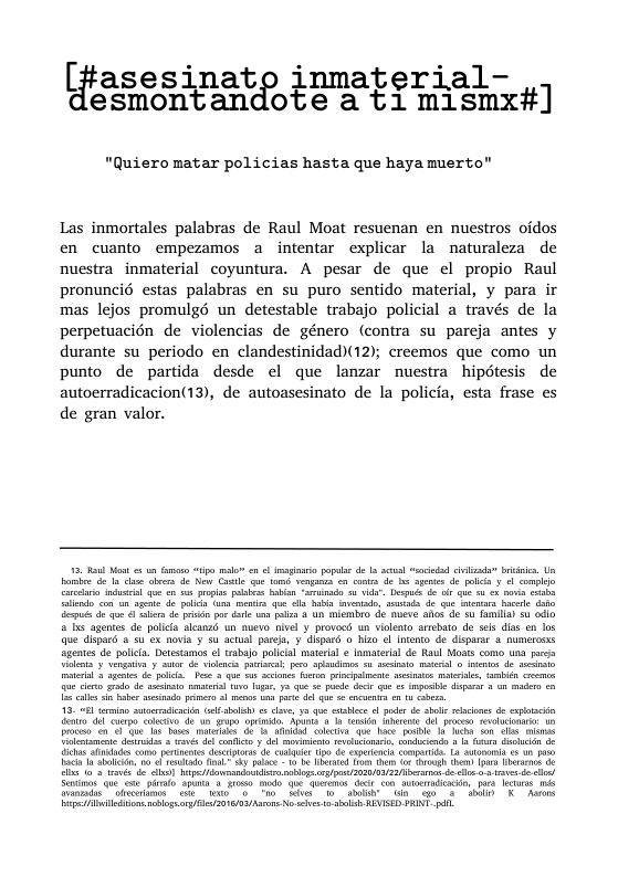 asesinatp inmaterial- |;ftesmom:an ote sty mjismx#]  "Quiero matar policias hasta que haya muert  Las inmortales palabras de Raul Moat resuenan en nuestros oidos en cuanto empezamos a intentar explicar la naturaleza de nuestra inmaterial coyuntura. A pesar de que el propio Raul pronuncié estas palabras en su puro sentido material, y para ir mas lejos promulgé un detestable trabajo policial a través de la perpetuacién de violencias de género (contra su parcja antes y durante su periodo en clandestinidad)(12); creemos que como un punto de partida desde el que lanzar nuestra hipdtesis de autoerradicacion(13), de autoasesinato de la policia, esta frase es de gran valor.  e mduscl qn. o s oo Pabbrs b i £ - D e e e 1 4 20 ot  o 4 qo e e g pei o e e plon 8 U lombr de e s d s ol 2 ol b agentes de polica lcanzd un mevo nivel y provoes. un ialeto rrebto de sels das en los Qe dispard a s ox novia § su actual prea, y dispard o hizo l Inento do dsparar 8 numerosas Sgentes de polca. Detstamas ef rsbajopolcal materisl ¢ lmaterial de Raul Mosts como una s ol y vengatay st 5 vl il o S £ cbts sl s . ity il st e ol P 5 que o o e el o el ‘b et e s S et el o 32 S ke G e 5 gt e 5 1 s 8 1328 i i st 3o e bl o g et ocons e o i i o ernats desplrs o Ciir 50 B ctpcacs o, Lo iy Do s 3 s i i e/ oo g s SR 53 e e .03 v e el om0 Tho s o oo a0 & s K Asors e e 281185 No e 6.l RIS, PANE  